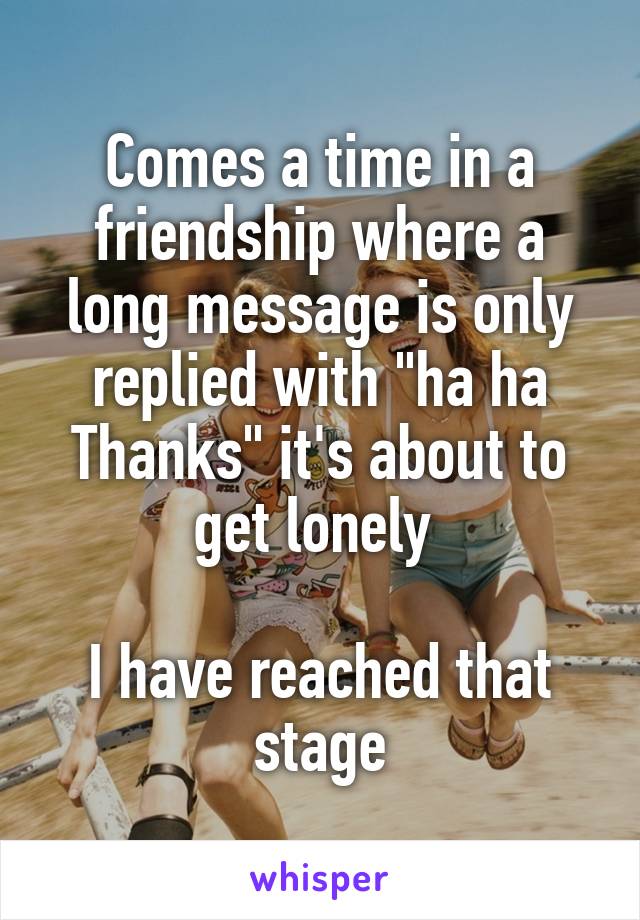 Comes a time in a friendship where a long message is only replied with "ha ha Thanks" it's about to get lonely 

I have reached that stage