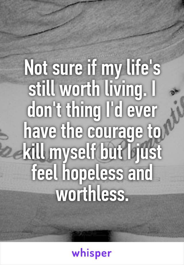 Not sure if my life's still worth living. I don't thing I'd ever have the courage to kill myself but I just feel hopeless and worthless.