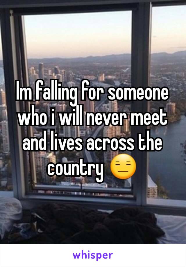 Im falling for someone who i will never meet and lives across the country 😑