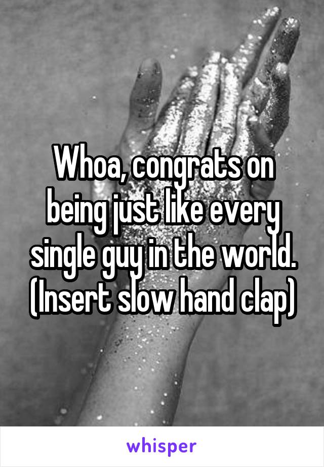 Whoa, congrats on being just like every single guy in the world. (Insert slow hand clap)