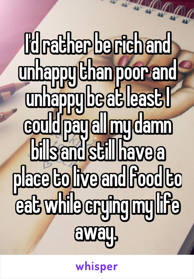 I'd rather be rich and unhappy than poor and unhappy bc at least I could pay all my damn bills and still have a place to live and food to eat while crying my life away. 