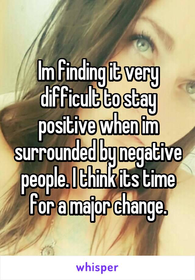 Im finding it very difficult to stay positive when im surrounded by negative people. I think its time for a major change.