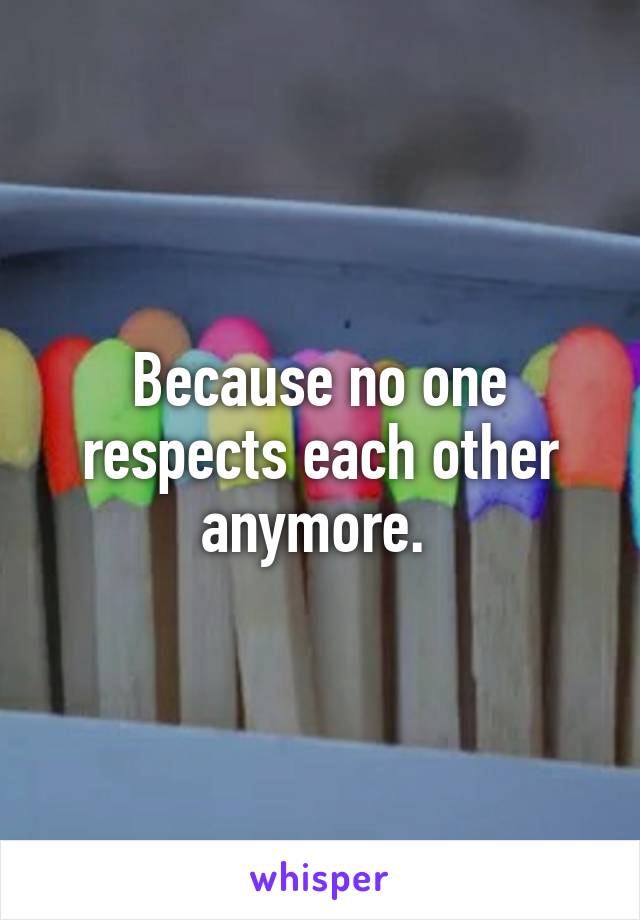 Because no one respects each other anymore. 