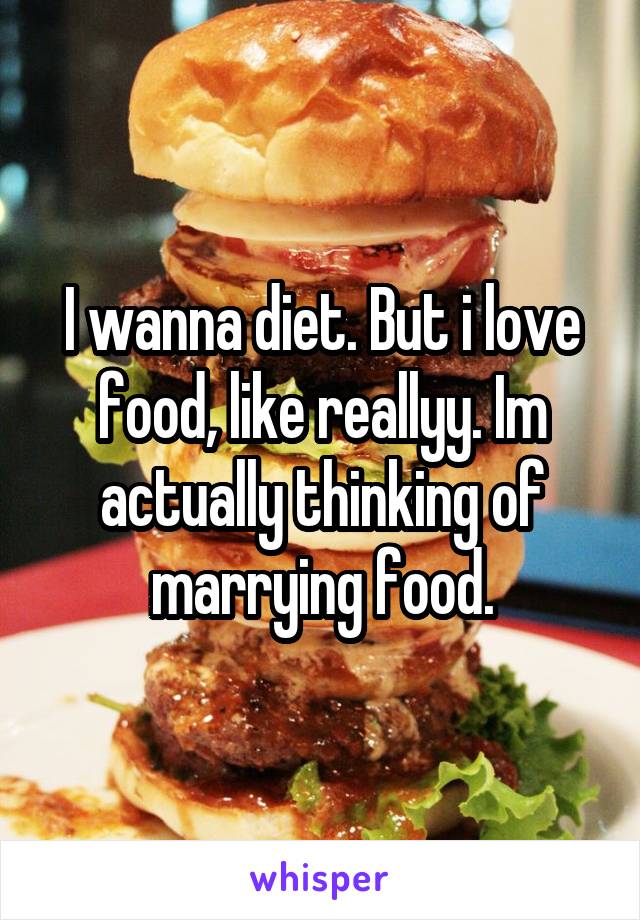 I wanna diet. But i love food, like reallyy. Im actually thinking of marrying food.