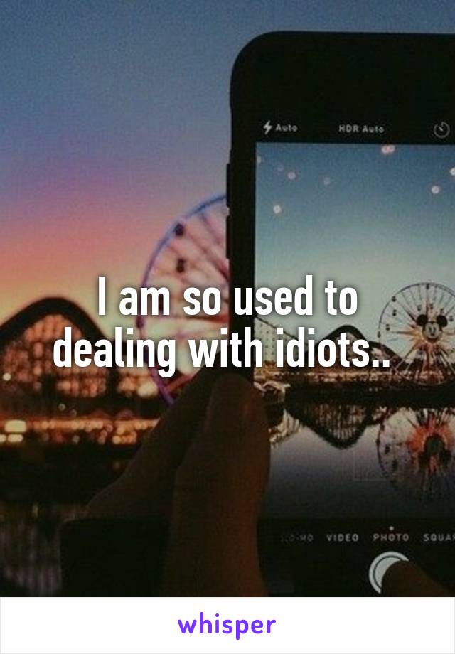 I am so used to dealing with idiots.. 