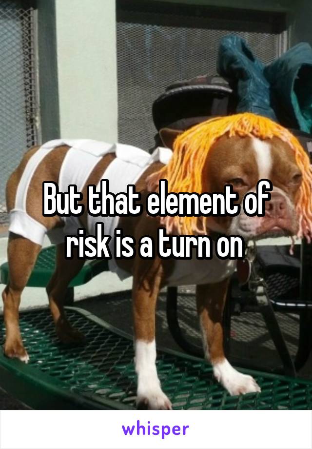 But that element of risk is a turn on 