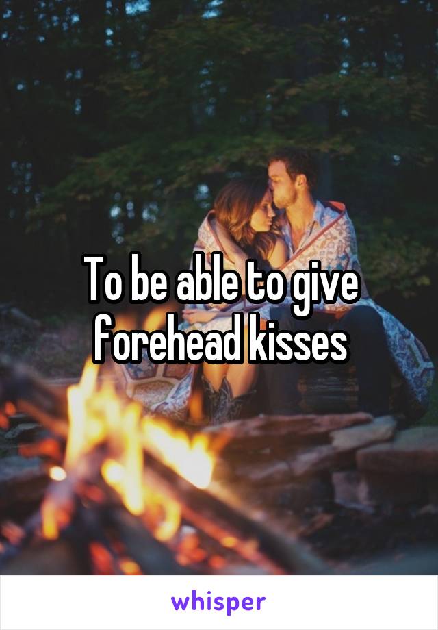 To be able to give forehead kisses