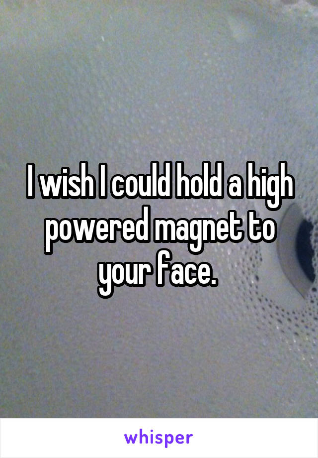 I wish I could hold a high powered magnet to your face. 