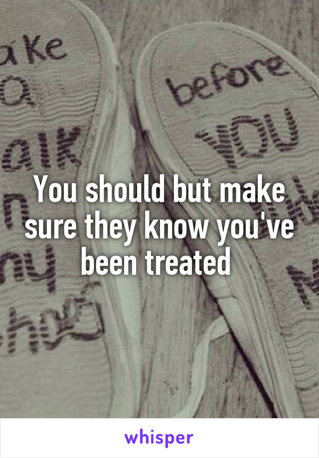 You should but make sure they know you've been treated 