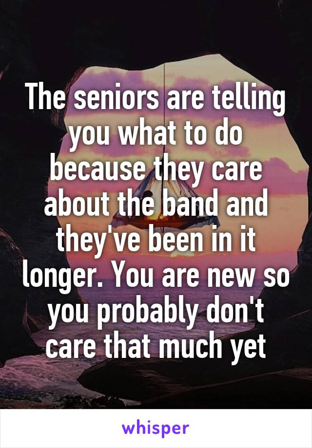 The seniors are telling you what to do because they care about the band and they've been in it longer. You are new so you probably don't care that much yet