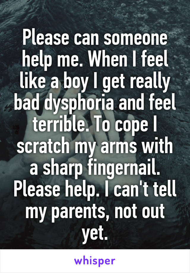 Please can someone help me. When I feel like a boy I get really bad dysphoria and feel terrible. To cope I scratch my arms with a sharp fingernail. Please help. I can't tell my parents, not out yet.