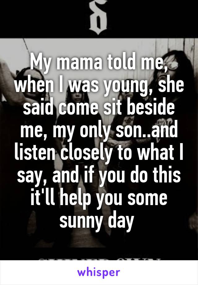 My mama told me, when I was young, she said come sit beside me, my only son..and listen closely to what I say, and if you do this it'll help you some sunny day 