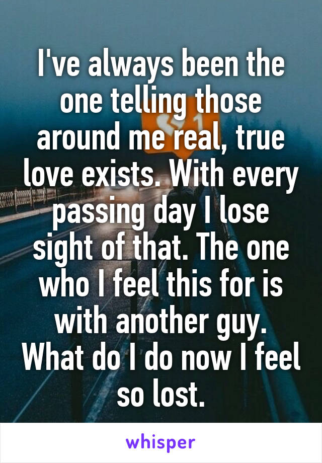 I've always been the one telling those around me real, true love exists. With every passing day I lose sight of that. The one who I feel this for is with another guy. What do I do now I feel so lost.