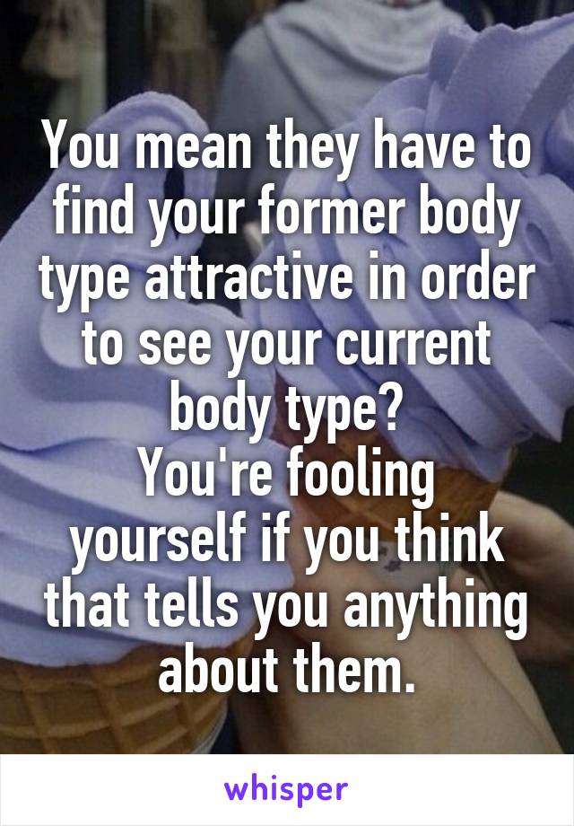 You mean they have to find your former body type attractive in order to see your current body type?
You're fooling yourself if you think that tells you anything about them.