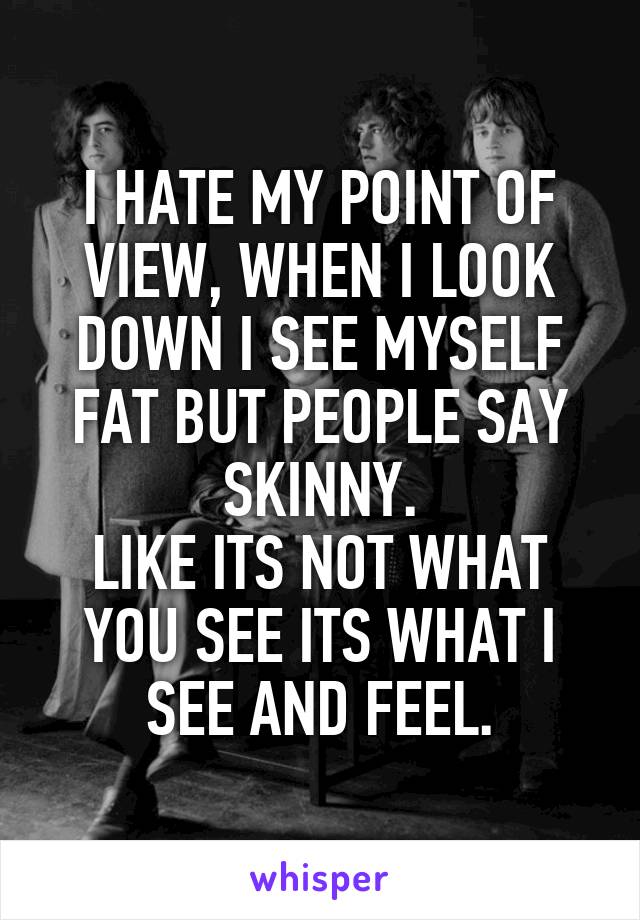 I HATE MY POINT OF VIEW, WHEN I LOOK DOWN I SEE MYSELF FAT BUT PEOPLE SAY SKINNY.
LIKE ITS NOT WHAT YOU SEE ITS WHAT I SEE AND FEEL.