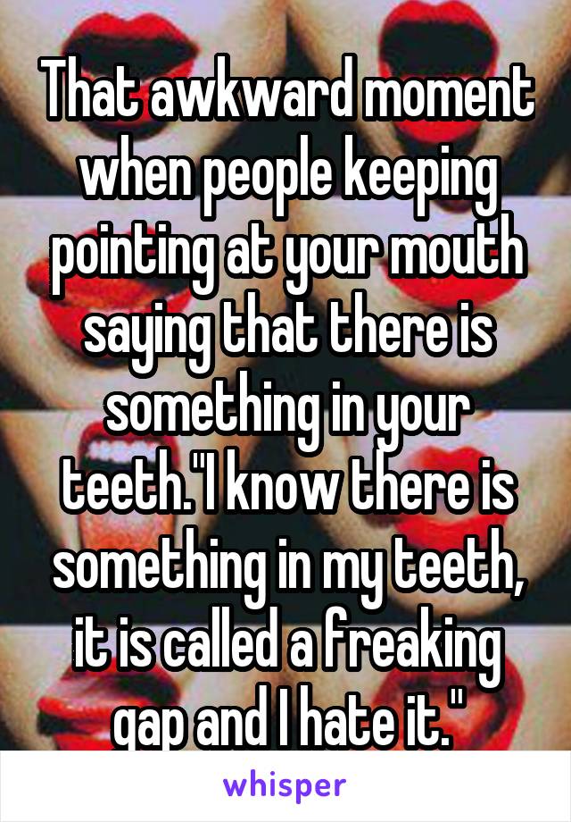 That awkward moment when people keeping pointing at your mouth saying that there is something in your teeth."I know there is something in my teeth, it is called a freaking gap and I hate it."