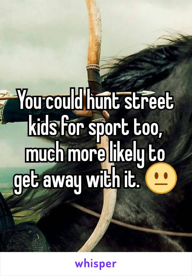 You could hunt street kids for sport too, much more likely to get away with it. 😐