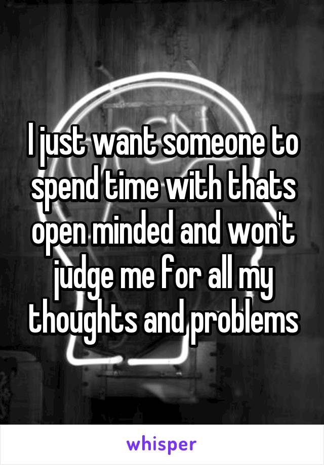 I just want someone to spend time with thats open minded and won't judge me for all my thoughts and problems