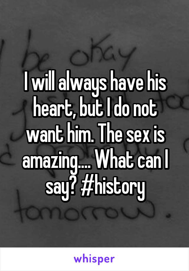 I will always have his heart, but I do not want him. The sex is amazing.... What can I say? #history