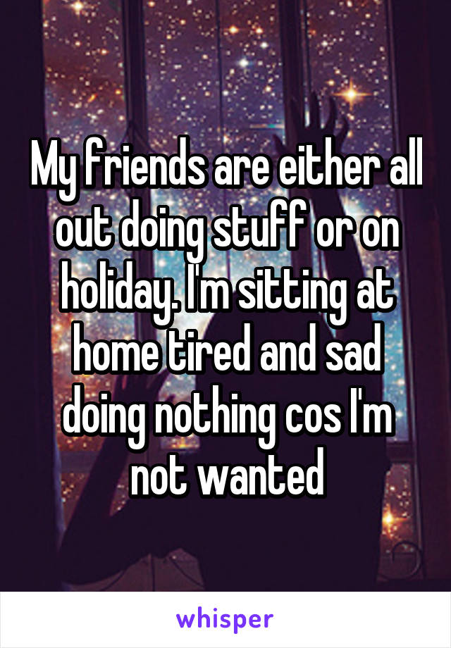 My friends are either all out doing stuff or on holiday. I'm sitting at home tired and sad doing nothing cos I'm not wanted