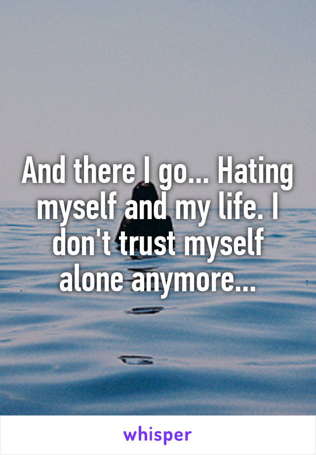 And there I go... Hating myself and my life. I don't trust myself alone anymore...