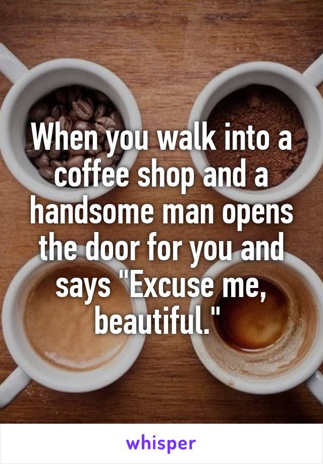 When you walk into a coffee shop and a handsome man opens the door for you and says "Excuse me, beautiful." 