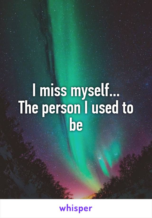 I miss myself...
The person I used to be