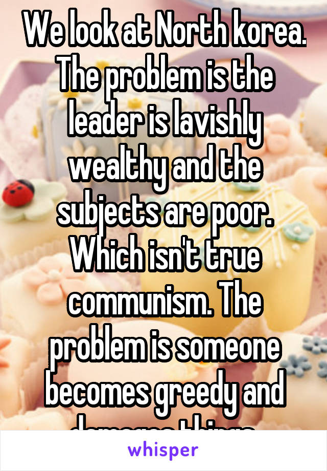 We look at North korea. The problem is the leader is lavishly wealthy and the subjects are poor. Which isn't true communism. The problem is someone becomes greedy and damages things.