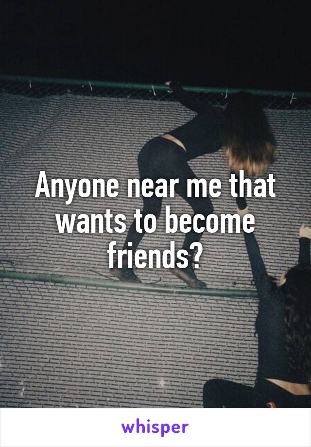 Anyone near me that wants to become friends?