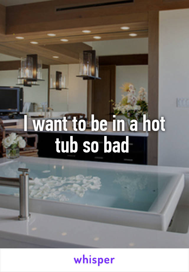 I want to be in a hot tub so bad 