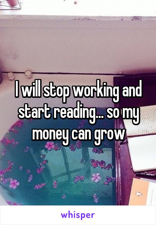 I will stop working and start reading... so my money can grow