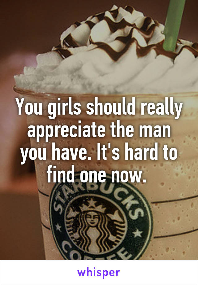 You girls should really appreciate the man you have. It's hard to find one now. 