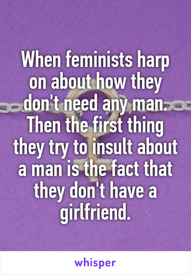 When feminists harp on about how they don't need any man. Then the first thing they try to insult about a man is the fact that they don't have a girlfriend.