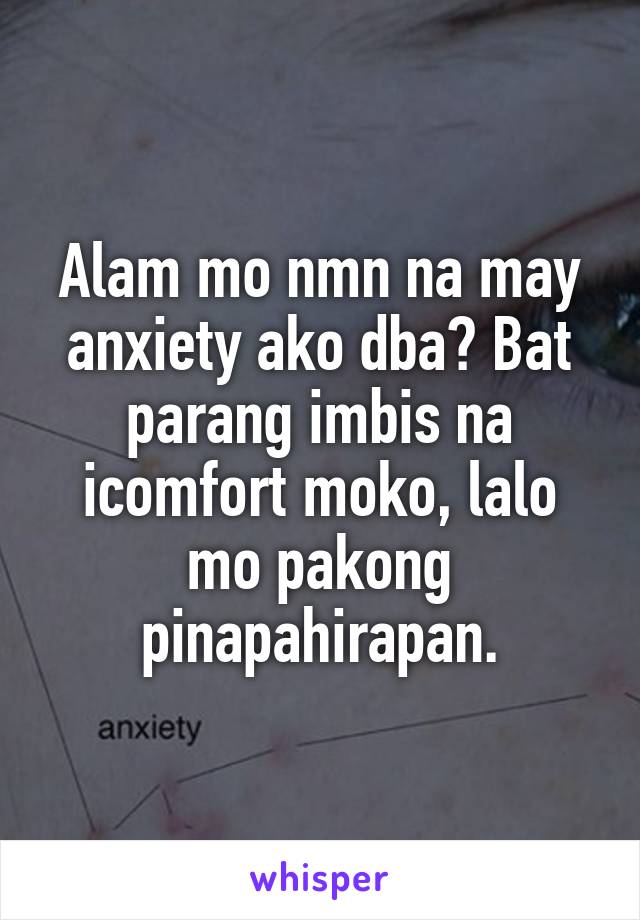 Alam mo nmn na may anxiety ako dba? Bat parang imbis na icomfort moko, lalo mo pakong pinapahirapan.