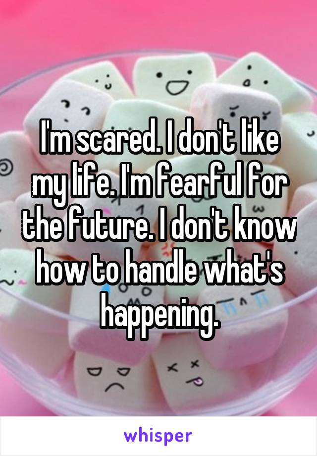 I'm scared. I don't like my life. I'm fearful for the future. I don't know how to handle what's happening.