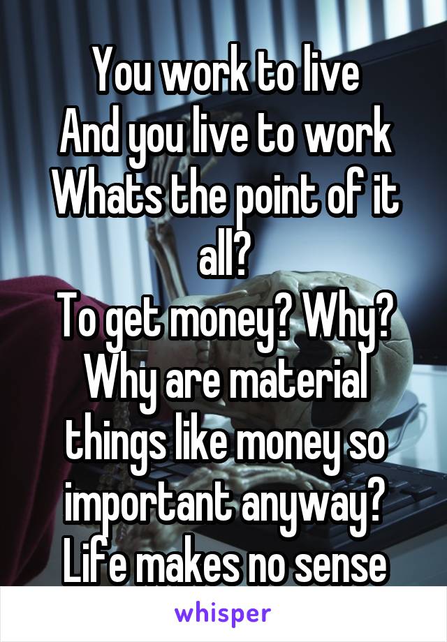 You work to live
And you live to work
Whats the point of it all?
To get money? Why? Why are material things like money so important anyway?
Life makes no sense