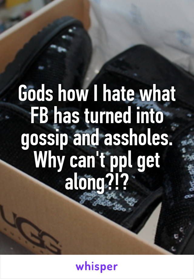 Gods how I hate what FB has turned into gossip and assholes. Why can't ppl get along?!?