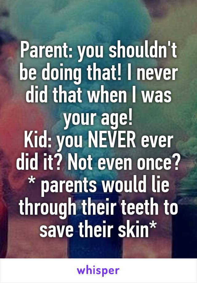 Parent: you shouldn't be doing that! I never did that when I was your age!
Kid: you NEVER ever did it? Not even once?
* parents would lie through their teeth to save their skin*