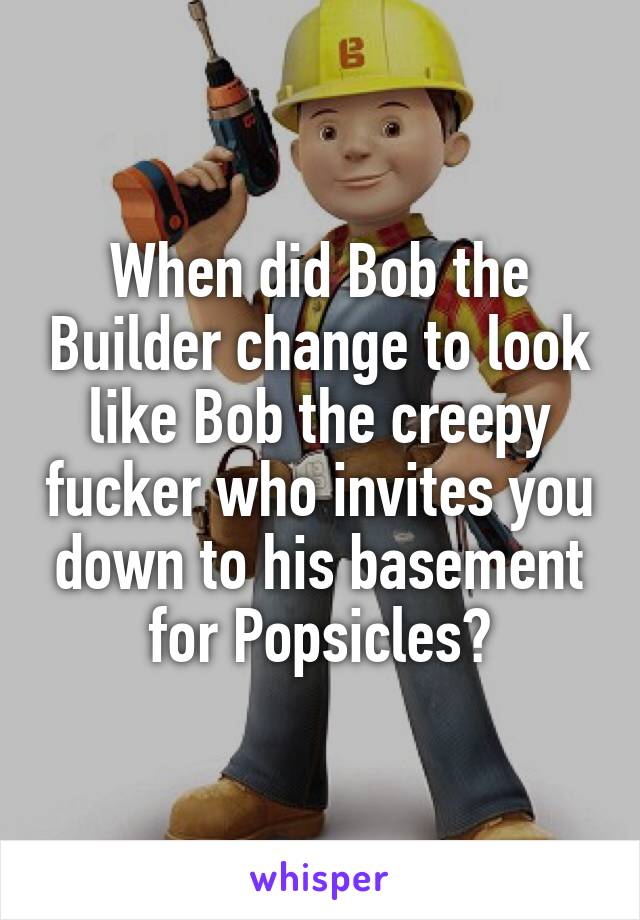 When did Bob the Builder change to look like Bob the creepy fucker who invites you down to his basement for Popsicles?