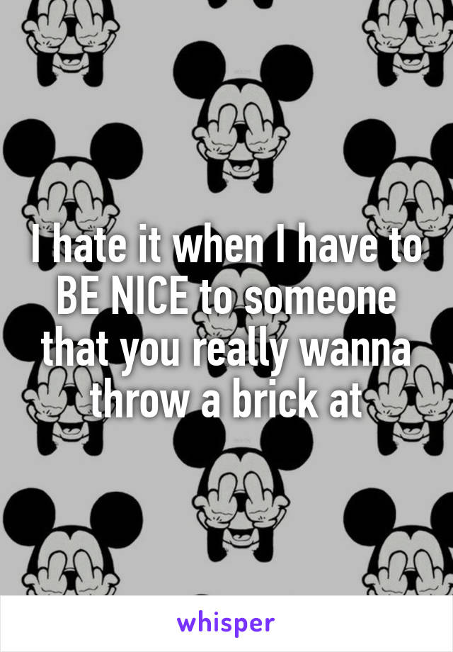 I hate it when I have to BE NICE to someone that you really wanna throw a brick at