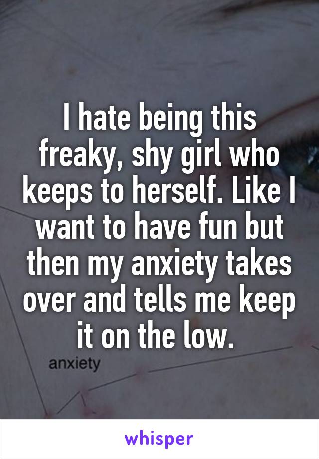 I hate being this freaky, shy girl who keeps to herself. Like I want to have fun but then my anxiety takes over and tells me keep it on the low. 