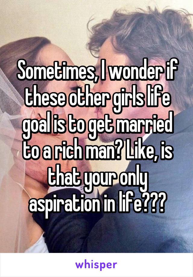 Sometimes, I wonder if these other girls life goal is to get married to a rich man? Like, is that your only aspiration in life???