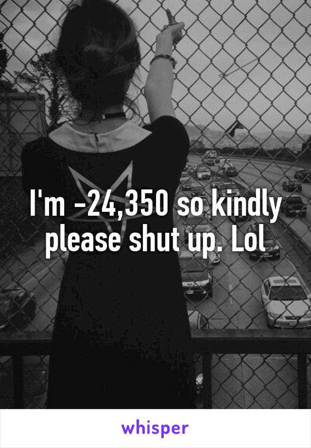 I'm -24,350 so kindly please shut up. Lol