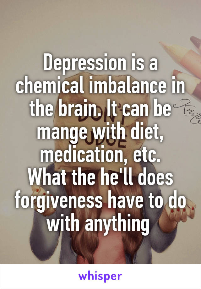 Depression is a chemical imbalance in the brain. It can be mange with diet, medication, etc.
What the he'll does forgiveness have to do with anything 