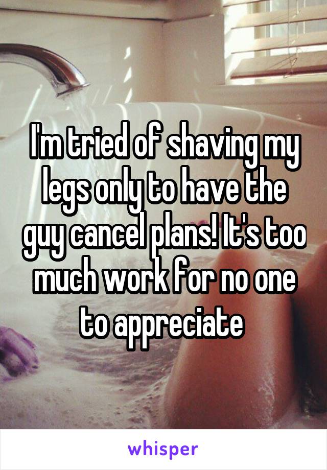 I'm tried of shaving my legs only to have the guy cancel plans! It's too much work for no one to appreciate 