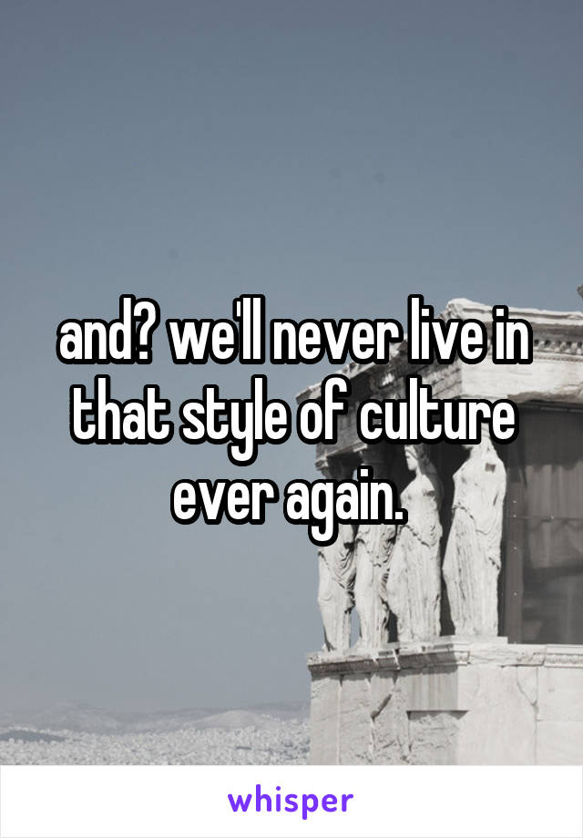 and? we'll never live in that style of culture ever again. 