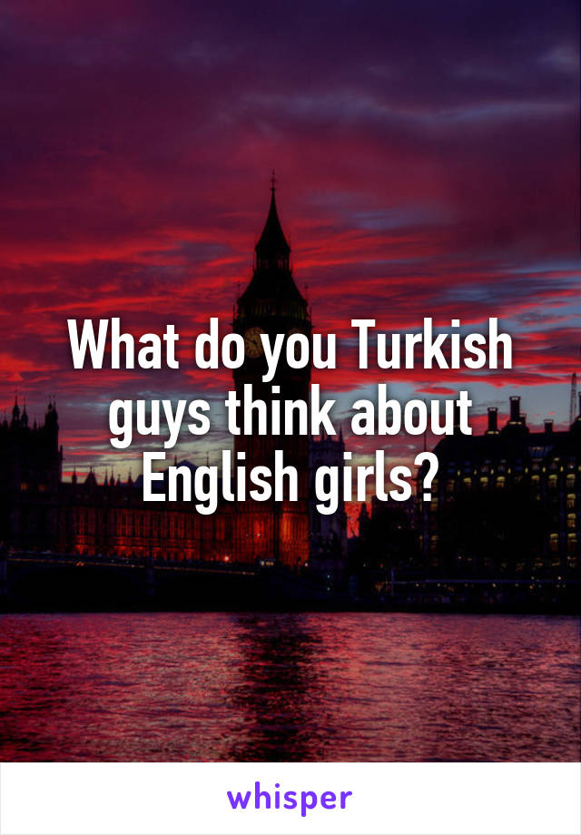 What do you Turkish guys think about English girls?