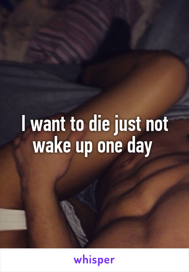 I want to die just not wake up one day 