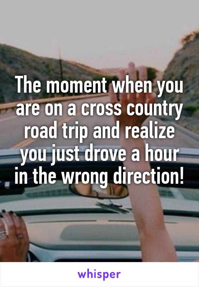 The moment when you are on a cross country road trip and realize you just drove a hour in the wrong direction! 