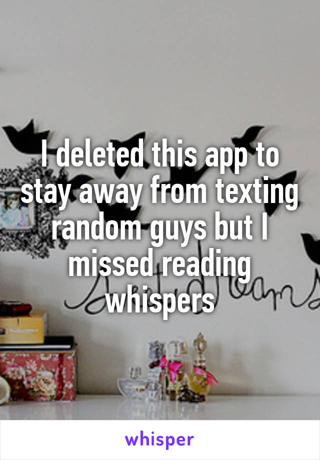 I deleted this app to stay away from texting random guys but I missed reading whispers